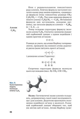 46
Етен є родоначальником гомологічного
ряду алкенів. Хімічну формулу наступної спо/
луки в цьому ряду можна отримати, «додавши»
до формули етену гомологічну різницю СН2:
С2Н4СН2 = С3Н6. Так само виведемо формулу
іншого алкену: С3Н6СН2 = С4Н8. Зіставивши
формули цих вуглеводнів, доходимо вис/
новку, що загальна формула алкенів — СnH2n
(n = 2, 3, ...).
Тепер складемо структурну формулу моле/
кули алкену С3Н6. Спочатку запишемо відкри/
тий карбоновий ланцюг з одним подвійним і
одним простим зв’язком:
С=С–С.
Узявши до уваги, що атоми Карбону чотирива/
лентні, проведемо від кожного атома додатко/
ві риски (вони імітують прості зв’язки)
і допишемо атоми Гідрогену:
Скорочена структурна формула молекули
цього вуглеводню (мал. 9): СН2=СН–СН3.
Алкени
СnH2n
Мал. 9.
Кулестержнева
модель
молекули
алкену С3Н6
Назви. Систематичні назви алкенів склада/
ють, дотримуючись такої самої послідовності,
що і для алканів. Додатково враховують поло/
ження подвійного зв’язку в молекулі. Голов/
ний карбоновий ланцюг обирають так, щоб
він містив цей зв’язок. Атоми Карбону нуме/
 