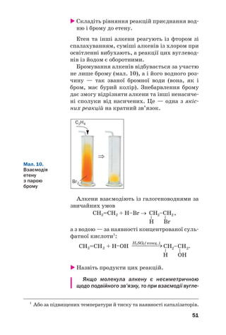 51
 Складіть рівняння реакцій приєднання вод/
ню і брому до етену.
Етен та інші алкени реагують із фтором зі
спалахуванням, суміші алкенів із хлором при
освітленні вибухають, а реакції цих вуглевод/
нів із йодом є оборотними.
Бромування алкенів відбувається за участю
не лише брому (мал. 10), а і його водного роз/
чину — так званої бромної води (вона, як і
бром, має бурий колір). Знебарвлення брому
дає змогу відрізняти алкени та інші ненасиче/
ні сполуки від насичених. Це — одна з якіс/
них реакцій на кратний зв’язок.
1
Або за підвищених температури й тиску та наявності каталізаторів.
C2H4
Br2
⇒
Мал. 10.
Взаємодія
етену
з парою
брому
Алкени взаємодіють із галогеноводнями за
звичайних умов
СH2=CH2 + H–Br → ,
а з водою — за наявності концентрованої суль/
фатної кислоти1
:
 Назвіть продукти цих реакцій.
Якщо молекула алкену є несиметричною
щодо подвійного зв’язку, то при взаємодії вугле%
 