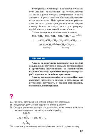 53
Реакції полімеризації. Вивчаючи в 9 класі
етен (етилен), ви дізналися, що його молекули
за певних умов можуть сполучатися в довгі
ланцюги. У результаті такої взаємодії утворю/
ється поліетилен. Цей процес можна розгля/
дати як послідовне приєднання до молекули
алкену інших молекул унаслідок розриву
однієї зі складових подвійного зв’язку.
Схема утворення поліетилену з етену:
;
.
мономер полімер
ВИСНОВКИ
Алкени за фізичними властивостями подібні
до алканів, нерозчинні у воді, але розчиняються
в органічних розчинниках. Зі збільшенням
відносної молекулярної маси сполук температу'
ри їх плавлення і кипіння зростають.
Алкени значно активніші за алкани. Завдяки
наявності подвійного зв’язку в молекулах ці
вуглеводні вступають у реакції приєднання,
окиснення, полімеризації.
?
57. Поясніть, чому алкени є хімічно активними сполуками.
58. Які досліди дають змогу відрізнити етен від етану?
59. Складіть рівняння реакцій, за допомогою яких можна здійснити
такі перетворення, і вкажіть умови їх перебігу:
60. Напишіть у загальному вигляді рівняння реакції горіння алкену.
 