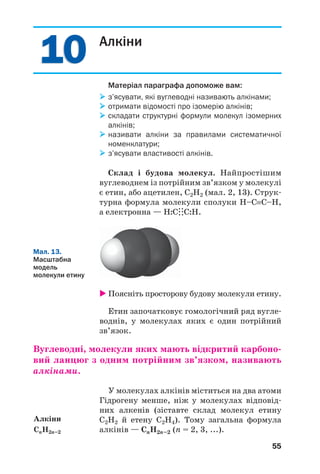10
10
55
Алкіни
Матеріал параграфа допоможе вам:
 з’ясувати, які вуглеводні називають алкінами;
 отримати відомості про ізомерію алкінів;
 складати структурні формули молекул ізомерних
алкінів;
 називати алкіни за правилами систематичної
номенклатури;
 з’ясувати властивості алкінів.
Склад і будова молекул. Найпростішим
вуглеводнем із потрійним зв’язком у молекулі
є етин, або ацетилен, С2Н2 (мал. 2, 13). Струк/
турна формула молекули сполуки Н–С≡С–Н,
а електронна — Н:С:
.:
.С:Н.
Алкіни
СnH2n–2
Мал. 13.
Масштабна
модель
молекули етину
 Поясніть просторову будову молекули етину.
Етин започатковує гомологічний ряд вугле/
воднів, у молекулах яких є один потрійний
зв’язок.
Вуглеводні, молекули яких мають відкритий карбоно'
вий ланцюг з одним потрійним зв’язком, називають
алкінами.
У молекулах алкінів міститься на два атоми
Гідрогену менше, ніж у молекулах відповід/
них алкенів (зіставте склад молекул етину
С2Н2 й етену С2Н4). Тому загальна формула
алкінів — CnH2n–2 (n = 2, 3, ...).
 