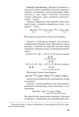57
Реакції приєднання. Завдяки наявності в
молекулі алкіну потрійного зв’язку реакції з
воднем, галогенами, галогеноводнями відбу/
ваються у дві стадії. Спочатку молекула
алкіну приєднує одну молекулу реагенту,
потім — другу.
Реакція гідрування. На першій стадії взає/
модії етину з воднем утворюється етен, а на
другій — етан:
+H2, k +H2, k
НС≡СН ⎯⎯→ Н2С=СН2 ⎯⎯→ СН3–СН3.
етин етен етан
 Складіть аналогічну схему для пропіну.
Реакції з галогенами. Алкіни, як і алкени,
знебарвлюють бромну воду. Вам відомо, що ця
реакція є якісною на кратний зв’язок. Етин
взаємодіє з бромом згідно з хімічними рівнян/
нями:
Н–С≡С–Н + Br2 → (1/ша стадія);
1,2/дибромоетен
+ Br2 → (2/га стадія).
1,1,2,2/тетрабромоетан
Відповідна схема перетворень:
+Br2 +Br2
НС≡СН ⎯→ СHBr=СНBr ⎯→ СHBr2–СНBr2.
Аналогічно відбувається приєднання хлору
до алкінів1
.
Реакції з галогеноводнями. За нагрівання й
наявності каталізатора етин взаємодіє з хло/
роводнем:
k, t
НС≡СН + HCl ⎯→ H2C=CHCl.
хлороетен, або вінілхлорид
Ця реакція має практичне значення, оскільки
її продукт є сировиною для виробництва полі/
1
Реакцію етину з хлором здійснюють у розчиннику (ССl4) за наяв/
ності каталізатора.
 