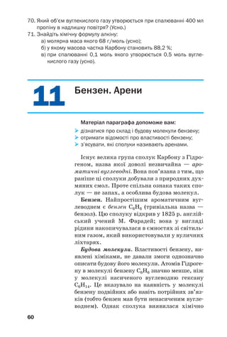 11
11
60
70. Який об’єм вуглекислого газу утворюється при спалюванні 400 мл
пропіну в надлишку повітря? (Усно.)
71. Знайдіть хімічну формулу алкіну:
а) молярна маса якого 68 г/моль (усно);
б) у якому масова частка Карбону становить 88,2 %;
в) при спалюванні 0,1 моль якого утворюється 0,5 моль вугле
кислого газу (усно).
Бензен. Арени
Матеріал параграфа допоможе вам:
 дізнатися про склад і будову молекули бензену;
 отримати відомості про властивості бензену;
 з’ясувати, які сполуки називають аренами.
Існує велика група сполук Карбону з Гідро/
геном, назва якої доволі незвичайна — аро/
матичні вуглеводні. Вона пов’язана з тим, що
раніше ці сполуки добували з природних дух/
мяних смол. Проте спільна ознака таких спо/
лук — не запах, а особлива будова молекул.
Бензен. Найпростішим ароматичним вуг/
леводнем є бензен С6Н6 (тривіальна назва —
бензол). Цю cполуку відкрив у 1825 р. англій/
ський учений М. Фарадей; вона у вигляді
рідини накопичувалася в ємностях зі світиль/
ним газом, який використовували у вуличних
ліхтарях.
Будова молекули. Властивості бензену, ви/
явлені хіміками, не давали змоги однозначно
описати будову його молекули. Атомів Гідроге/
ну в молекулі бензену С6Н6 значно менше, ніж
у молекулі насиченого вуглеводню гексану
С6Н14. Це вказувало на наявність у молекулі
бензену подвійних або навіть потрійних зв’яз/
ків (тобто бензен мав бути ненасиченим вугле/
воднем). Однак сполука виявилася хімічно
 