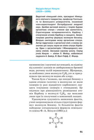 61
пасивною (як і насичені вуглеводні), на відміну
від алкенів і алкінів не знебарвлювала бромної
води, розчину калій перманганату. Щоправда,
за особливих умов молекула С6Н6 усе ж приєд/
нувала три молекули водню або хлору.
Також було з’ясовано, що похідні бензену з
одним атомом галогену в молекулах не мали
ізомерів (у разі відкритого карбонового лан/
цюга існування ізомерів є очевидним). Це
свідчило про рівноцінність розміщення ато/
мів Карбону в молекулі С6Н6, що можливо
лише при їх сполученні в замкнений ланцюг.
Ураховуючи сукупність виявлених фактів,
учені запропонували кілька структурних фор/
мул молекули бензену. Із більшістю фактів
найкраще узгоджувалася формула німецько/
го хіміка Ф./А. Кекуле (1865 р.):
Видатний німецький хімік, президент Німець%
кого хімічного товариства, професор Гентсько%
го та Боннського університетів, іноземний
член%кореспондент Петербурзької академії
наук. Зробив вагомий внесок у теорію будови
органічних сполук і вчення про валентність.
Спрогнозував чотиривалентність Карбону і
сполучення атомів Карбону в ланцюги. Запро%
понував циклічну формулу молекули бензену.
Вперше синтезував низку органічних сполук.
Автор підручника з органічної хімії, в якому ви%
значив цю галузь науки як хімію сполук Карбо%
ну. Один з організаторів І Міжнародного кон%
гресу хіміків. Заснував наукову школу. Серед
учнів Кекуле — хіміки Л. Мейєр, нобелівські
лауреати А. Байєр, Я. Вант%Гофф, Е. Фішер.
ФрідріхАвгуст Кекуле
(1829—1896)
 