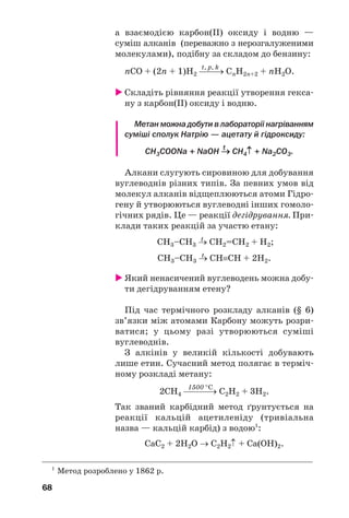 68
а взаємодією карбон(ІІ) оксиду і водню —
суміш алканів (переважно з нерозгалуженими
молекулами), подібну за складом до бензину:
t, p, k
nСO + (2n + 1)Н2 ⎯
⎯→ CnH2n+2 + nH2O.
 Складіть рівняння реакції утворення гекса/
ну з карбон(ІІ) оксиду і водню.
Метан можна добути в лабораторії нагріванням
суміші сполук Натрію — ацетату й гідроксиду:
t
СН3COONa + NaOH → CH4↑ + Na2CO3.
Алкани слугують сировиною для добування
вуглеводнів різних типів. За певних умов від
молекул алканів відщеплюються атоми Гідро/
гену й утворюються вуглеводні інших гомоло/
гічних рядів. Це — реакції дегідрування. При/
клади таких реакцій за участю етану:
t
СН3–СН3 → СН2=СН2 + Н2;
t
СН3–СН3 → СН≡СН + 2Н2.
 Який ненасичений вуглеводень можна добу/
ти дегідруванням етену?
Під час термічного розкладу алканів (§ 6)
зв’язки між атомами Карбону можуть розри/
ватися; у цьому разі утворюються суміші
вуглеводнів.
З алкінів у великій кількості добувають
лише етин. Сучасний метод полягає в терміч/
ному розкладі метану:
1500 °C
2СН4 ⎯
⎯⎯→ С2Н2 + 3Н2.
Так званий карбідний метод ґрунтується на
реакції кальцій ацетиленіду (тривіальна
назва — кальцій карбід) з водою1
:
СаС2 + 2Н2О → С2Н2↑ + Са(ОН)2.
1
Метод розроблено у 1862 р.
 
