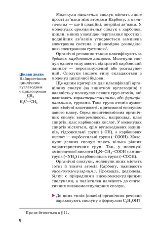 8
Молекули насичених сполук містять лише
прості зв’язки між атомами Карбону, а нена/
сичених — ще й подвійні, потрійні зв’язки. У
молекулах ароматичних сполук є карбонові
цикли, в яких унаслідок чергування простих і
подвійних зв’язків утворюється замкнена
електронна система з рівномірно розподіле/
ною електронною густиною1
.
Органічні речовини також класифікують за
будовою карбонового ланцюга. Молекули спо/
лук одного типу мають відкритий карбоновий
ланцюг — нерозгалужений або розгалуже/
ний. Сполуки іншого типу складаються з
молекул циклічної будови.
Ще одним критерієм для класифікації орга/
нічних сполук (за винятком вуглеводнів) є
наявність у молекулах певних груп атомів, які
називають характеристичними, або функціо/
нальними, групами. Така група атомів зумов/
лює хімічні властивості, притаманні сполукам
даного класу. Серед оксигеновмісних органіч/
них сполук виокремлюють, наприклад, клас
спиртів, клас карбонових кислот. У молекулах
спиртів містяться, крім вуглеводневих залиш/
ків, гідроксильні групи (–ОН), а карбонових
кислот — карбоксильні групи (–СООН). Моле/
кули деяких сполук мають кілька різних
характеристичних груп. Так, у молекулі
амінооцтової кислоти Н2N–СН2–СООН є аміно/
група (–NН2) і карбоксильна група (–СООН).
Органічні сполуки, молекули яких містять
сотні й тисячі атомів Карбону, називають
високомолекулярними. Крохмаль, целюлоза,
білки є природними високомолекулярними
сполуками, а поліетилен належить до синте/
тичних високомолекулярних сполук.
 До яких типів (класів) органічних речовин
зараховують сполуку з формулою С2Н5OH?
1
Про це йтиметься в § 11.
Цікаво знати
Найпростішим
циклічним
вуглеводнем
є циклопропан
CH2
CH2
H2C
 