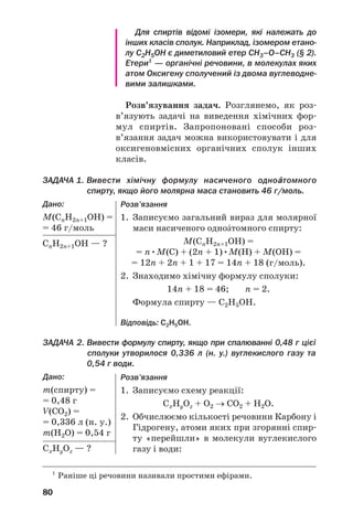 13
13
76
Відомо багато оксигеновмісних органічних
речовин. Серед них, як і серед вуглеводнів, є
насичені, ненасичені, ароматичні сполуки. За
наявністю в молекулах певних характеристич/
них (функціональних) груп атомів оксигено/
вмісні органічні речовини поділяють на класи.
У цьому розділі розглянуто класи сполук, ука/
зані на схемі 4, а також фенол С6Н5ОН і жири.
Схема 4
Класи оксигеновмісних органічних сполук
3розділ
Оксигеновмісні
органічні сполуки
ОКСИГЕНОВМІСНІ ОРГАНІЧНІ СПОЛУКИ1
Спирти Альдегіди Карбонові кислоти Естери Вуглеводи
1
На схемі наведено загальні формули спиртів, альдегідів і карбо/
нових кислот з однією характеристичною групою атомів у молекулі.
Спирти
Матеріал параграфа допоможе вам:
 отримати нові відомості про класифікацію спиртів;
 давати спиртам систематичні назви;
 