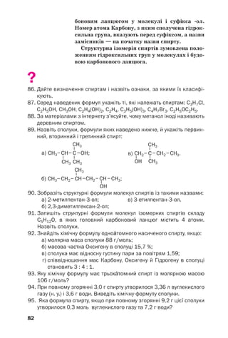 78
Карбону (§ 5). За відповідною ознакою одно/
Žтомні спирти поділяють на первинні, вто/
ринні й третинні:
Спирти, молекули яких містять 10 і більше
атомів Карбону, називають вищими.
У цьому і наступних параграфах розгляда/
тимемо лише насичені спирти. Ці сполуки є
похідними вуглеводнів СnH2n+2, у молекулах
яких один або кілька атомів Гідрогену замі/
щені на гідроксильні групи. Загальна формула
насичених одноŽтомних спиртів — СnH2n+1OH.
 Запишіть загальну формулу насичених двох/
Žтомних спиртів.
Назви. Систематична назва насиченого
одноŽтомного спирту складається з назви від/
повідного алкану і суфікса /ол: СН3ОН —
метанол, С2Н5ОН — етанол.
Якщо молекула спирту містить три або
більше атомів Карбону, то їх нумерують з того
кінця ланцюга, до якого ближче розташована
ОН/група. У назві такого спирту перед суфік/
сом /ол указують номер атома Карбону, з яким
сполучена гідроксильна група:
3 2 1
СН3–СН2–СН2ОН.
пропан/1/ол1
У розгалуженій молекулі спирту обирають
найдовший карбоновий ланцюг, причому
такий, щоб один із його атомів був сполуче/
ний із гідроксильною групою. Назви заміс/
ників та їх положення додають до назви
спирту за правилами, встановленими для
вуглеводнів:
1
Місце характеристичної групи в назві спирту раніше вказували
так: 1/пропанол, пропанол/1.
Насичені
одноŽтомні
спирти
СnH2n+1OH
 
