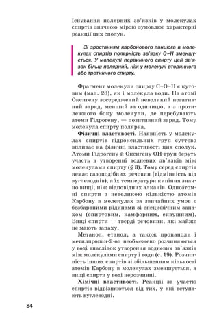 80
Для спиртів відомі ізомери, які належать до
інших класів сполук. Наприклад, ізомером етано%
лу С2Н5ОН є диметиловий етер СН3–О–СН3 (§ 2).
Етери1
— органічні речовини, в молекулах яких
атом Оксигену сполучений із двома вуглеводне%
вими залишками.
Розв’язування задач. Розглянемо, як роз/
в’язують задачі на виведення хімічних фор/
мул спиртів. Запропоновані способи роз/
в’язання задач можна використовувати і для
оксигеновмісних органічних сполук інших
класів.
ЗАДАЧА 1. Вивести хімічну формулу насиченого одноŽтомного
спирту, якщо його молярна маса становить 46 г/моль.
Дано:
М(СnH2n+1ОН) =
= 46 г/моль
СnH2n+1ОН — ?
1
Раніше ці речовини називали простими ефірами.
Розв’язання
1. Записуємо загальний вираз для молярної
маси насиченого одноŽтомного спирту:
М(СnH2n+1ОН) =
= n•М(С) + (2n + 1)•М(H) + М(ОH) =
= 12n + 2n + 1 + 17 = 14n + 18 (г/моль).
2. Знаходимо хімічну формулу сполуки:
14n + 18 = 46; n = 2.
Формула спирту — С2Н5ОН.
Відповідь: С2Н5ОН.
ЗАДАЧА 2. Вивести формулу спирту, якщо при спалюванні 0,48 г цієї
сполуки утворилося 0,336 л (н. у.) вуглекислого газу та
0,54 г води.
Дано:
m(спирту) =
= 0,48 г
V(СО2) =
= 0,336 л (н. у.)
m(Н2О) = 0,54 г
CxHyOz — ?
Розв’язання
1. Записуємо схему реакції:
CxHyOz + O2 → CO2 + H2O.
2. Обчислюємо кількості речовини Карбону і
Гідрогену, атоми яких при згорянні спир/
ту «перейшли» в молекули вуглекислого
газу і води:
 