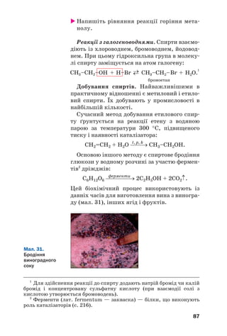 14
14
83
Насичені
одноатомні спирти
Матеріал параграфа допоможе вам:
 пригадати будову молекул одноŽтомних спиртів;
 поповнити свої знання про хімічні властивості
спиртів;
 дізнатися про способи добування спиртів.
Гомологічний ряд насичених одноŽтом/
них спиртів започатковують метанол СН3ОН
(мал. 28) і етанол С2Н5ОН. У 9 класі ви озна/
йомилися зі складом та будовою молекул цих
сполук, дізналися про деякі їхні фізічні
та хімічні властивості. Читаючи матеріал
параграфа, пригадаєте відомості про спирти, а
також отримаєте про них нову інформацію.
а б
Мал. 28.
Моделі
молекули
метанолу:
а — куле
стержнева;
б — масштабна
Будова молекул. Молекула будь/якого
одноŽтомного спирту складається із двох
частин — вуглеводневого залишку і гідрок/
сильної групи. Атом Оксигену, найбільш
електронегативного елемента в молекулі, змі/
щує у свій бік спільні електронні пари від ато/
мів Карбону і Гідрогену. Тому зв’язки С–О та
О–Н є полярними (останній зв’язок більш
полярний):
 
