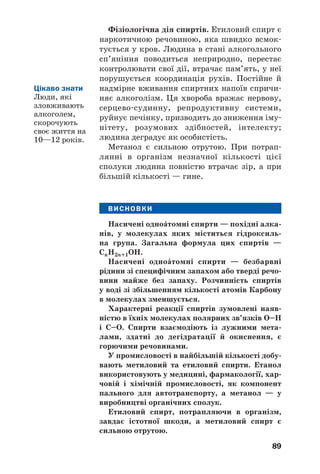 85
Реакції з металами. Спирти взаємодіють
із лужними металами з виділенням водню й
утворенням солеподібних сполук (мал. 29):
2С2Н5ОН + 2Na → 2С2Н5ОNa + Н2↑.
етанол натрій етанолят
(натрій етилат)
С2H5OH H2
Na
Мал. 29.
Реакція
етанолу
з натрієм
При цьому полярні зв’язки О–Н у молекулах
спирту розриваються, і атоми Гідрогену замі/
щуються на атоми металічного елемента. У
таких реакціях спирти поводяться як кисло/
ти. Однак вони не дисоціюють з утворенням
йонів Н+
, не реагують із лугами; спирти —
неелектроліти.
Дегідратація. Вам уже відомо, що так
називають реакцію відщеплення води від
будь/якої сполуки (с. 69). Умови її перебігу
для спиртів — нагрівання й наявність концен/
трованої сульфатної кислоти. Відщеплення
молекули води може відбуватися від однієї або
двох молекул спирту. У першому випадку при
дегідратації одноŽтомного спирту, крім води,
утворюється алкен, а в другому випадку —
етер (с. 80):
діетиловий етер
 