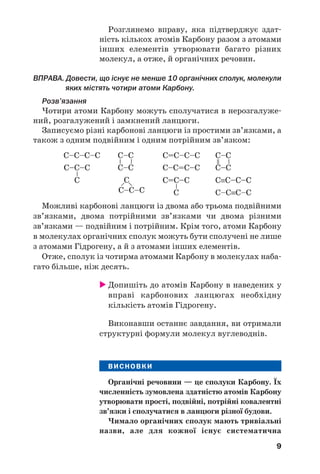 9
Розглянемо вправу, яка підтверджує здат/
ність кількох атомів Карбону разом з атомами
інших елементів утворювати багато різних
молекул, а отже, й органічних речовин.
ВПРАВА. Довести, що існує не менше 10 органічних сполук, молекули
яких містять чотири атоми Карбону.
Розв’язання
Чотири атоми Карбону можуть сполучатися в нерозгалуже/
ний, розгалужений і замкнений ланцюги.
Записуємо різні карбонові ланцюги із простими зв’язками, а
також з одним подвійним і одним потрійним зв’язком:
Можливі карбонові ланцюги із двома або трьома подвійними
зв’язками, двома потрійними зв’язками чи двома різними
зв’язками — подвійним і потрійним. Крім того, атоми Карбону
в молекулах органічних сполук можуть бути сполучені не лише
з атомами Гідрогену, а й з атомами інших елементів.
Отже, сполук із чотирма атомами Карбону в молекулах наба/
гато більше, ніж десять.
 Допишіть до атомів Карбону в наведених у
вправі карбонових ланцюгах необхідну
кількість атомів Гідрогену.
Виконавши останнє завдання, ви отримали
структурні формули молекул вуглеводнів.
ВИСНОВКИ
Органічні речовини — це сполуки Карбону. Їх
численність зумовлена здатністю атомів Карбону
утворювати прості, подвійні, потрійні ковалентні
зв’язки і сполучатися в ланцюги різної будови.
Чимало органічних сполук мають тривіальні
назви, але для кожної існує систематична
 