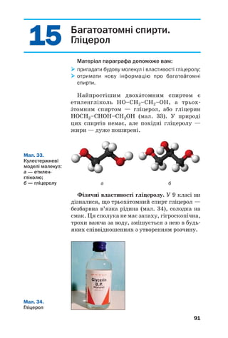 87
 Напишіть рівняння реакції горіння мета/
нолу.
Реакції з галогеноводнями. Спирти взаємо/
діють із хлороводнем, бромоводнем, йодовод/
нем. При цьому гідроксильна група в молеку/
лі спирту заміщується на атом галогену:
бромоетан
Добування спиртів. Найважливішими в
практичному відношенні є метиловий і етило/
вий спирти. Їх добувають у промисловості в
найбільшій кількості.
Сучасний метод добування етилового спир/
ту ґрунтується на реакції етену з водяною
парою за температури 300 °С, підвищеного
тиску і наявності каталізатора:
t, p, k
СН2=СН2 + Н2О ⎯⎯→ CH3–CH2OH.
Основою іншого методу є спиртове бродіння
глюкози у водному розчині за участю фермен/
тів2
дріжджів:
ферменти
С6Н12О6 ⎯⎯⎯⎯→ 2С2Н5ОН + 2СО2↑.
Цей біохімічний процес використовують із
давніх часів для виготовлення вина з виногра/
ду (мал. 31), інших ягід і фруктів.
1
Для здійснення реакції до спирту додають натрій бромід чи калій
бромід і концентровану сульфатну кислоту (при взаємодії солі з
кислотою утворюється бромоводень).
2
Ферменти (лат. fermentum — закваска) — білки, що виконують
роль каталізаторів (с. 216).
Мал. 31.
Бродіння
виноградного
соку
 