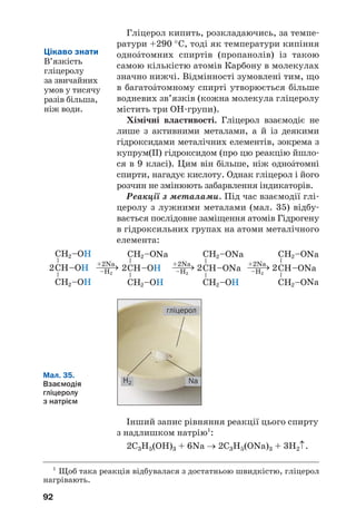 88
Вихідною речовиною у виробництві спирту
для потреб харчової промисловості є пшенич/
ний або картопляний крохмаль, а технічного
спирту — целюлоза, добута з відходів пере/
робки деревини.
Сировиною для виробництва метилового
спирту є синтез%газ — суміш карбон(II) оксиду і
водню, яку добувають взаємодією метану з
водяною парою за високої температури і наяв%
ності каталізатора:
t, k
СН4 + Н2О (пара) ⎯→ СО + 3Н2.
Утворення спирту відбувається в суміші газів
згідно з рівнянням:
t, p, k
СО + 2Н2 ⎯⎯→ CH3OH.
Цей процес часто називають синтезом мета%
нолу.
Застосування. Рідкі спирти використову/
ють як розчинники, а також в органічному
синтезі. Найбільшого застосування набули
етиловий і метиловий спирти. Етанол викорис/
товують у медицині, фармакології, парфуме/
рії, харчовій промисловості, іноді — як компо/
нент пального для автотранспорту (мал. 32), а
метанол — як сировину для хімічної промис/
ловості.
Мал. 32.
Автобус
із двигуном
на «спиртовому»
пальному
Заводи переважно випускають етиловий
спирт, що містить невелику кількість води
(Z(H2O) ≈ 4 %). Його назва — спирт/рек/
тифікат.
 