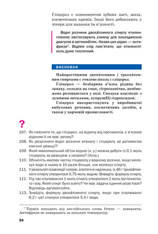 90
?
96. Порівняйте спирти і вуглеводні за будовою їхніх молекул.
97. Від яких чинників залежать фізичні властивості спиртів? Дайте
відповідне пояснення.
98. Заповніть таблицю і поясніть відмінності у фізичних властивостях
алканів і спиртів:
Назва
сполуки
Метан
Метанол
Етан
Етанол
–161,6
+64,5
–88,6
+78,4
Хімічна
формула
Агрегатний стан
за звичайних умов
Температура
кипіння, °С
99. Як впливає водневий зв’язок на розчинність спиртів у воді? Чи
залежить розчинність спирту у воді від довжини карбонового
ланцюга його молекули? Якщо так, то як саме?
100. Допишіть продукти реакцій і перетворіть схеми на хімічні рівняння:
а) С4Н9ОН + О2 → ...; б) С3Н7ОН + Li → ... .
101. Напишіть формули продуктів реакцій, назвіть тип і умови перебі
гу кожної реакції:
алкен + ...;
етер + ...;
спирт.
102. Гідратацією алкенів добувають одноŽтомні спирти. Напишіть
загальне рівняння такої реакції.
103. Які маса натрію та об’єм етанолу (густина 0,79 г/мл) прореагува
ли, якщо виділилося 224 мл водню (н. у.)?
104. Змішали 200 г водного розчину етанолу з його масовою часткою
5 % і 50 г розчину цього спирту з його масовою часткою 10 %.
Обчисліть масову частку етанолу у виготовленому розчині.
105. Який об’єм етену (н. у.) було взято для добування 2 л етанолу (густи
на спирту — 0,79 г/мл), якщо в реакцію вступило 85 % алкену?
106. У результаті дегідратації насиченого спирту масою 15 г утворився
вуглеводень і 4,5 г води. Назвіть спирт і зобразіть структурну
формулу його молекули. Скільки розв’язків має задача?
 