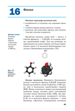 15
15
91
Багатоатомні спирти.
Гліцерол
Матеріал параграфа допоможе вам:
 пригадати будову молекул і властивості гліцеролу;
 отримати нову інформацію про багатоŽтомні
спирти.
Найпростішим двохŽтомним спиртом є
етиленгліколь НО–СН2–СН2–ОН, а трьох/
Žтомним спиртом — гліцерол, або гліцерин
НОСН2–СНОН–СН2ОН (мал. 33). У природі
цих спиртів немає, але похідні гліцеролу —
жири — дуже поширені.
а б
Мал. 33.
Кулестержневі
моделі молекул:
а — етилен
гліколю;
б — гліцеролу
Фізичні властивості гліцеролу. У 9 класі ви
дізналися, що трьохŽтомний спирт гліцерол —
безбарвна в’язка рідина (мал. 34), солодка на
смак. Ця сполука не має запаху, гігроскопічна,
трохи важча за воду, змішується з нею в будь/
яких співвідношеннях з утворенням розчину.
Мал. 34.
Гліцерол
 