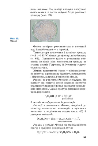 93
Сполуки металічних елементів, що є похід/
ними гліцеролу, називають гліцератами.
Реакція з купрум(ІІ) гідроксидом. Якщо
до щойно добутого за реакцією обміну осаду
купрум(II) гідроксиду додати водний розчин
гліцеролу, то осад розчиняється, а рідина
набуває яскраво/синього кольору. Назва
продукту взаємодії — купрум(ІІ) гліцерат
(мал. 36). Ця реакція є якісною на бага(
тоŽтомні спирти (на фрагмент молекули
–СНОН–СНОН–).
Мал. 36.
Взаємодія
гліцеролу
з купрум(ІІ)
гідроксидом
+ ⇒
гліцерол Cu(OH)2
розчин
купрум(ІІ) гліцерату
Окиснення. Гліцерол горить на повітрі з
утворенням вуглекислого газу і води. Щоб
провести такий дослід, невелику кількість
спирту нагрівають у порцеляновій чашці й
підпалюють за допомогою скіпки. Сполука
горить майже безбарвним полум’ям.
 Напишіть рівняння реакції горіння гліце/
ролу.
Добування і застосування. Гліцерол добува/
ють у промисловості різними методами. Тради/
ційний метод ґрунтується на гідролізі жирів.
Гліцерол для технічних потреб синтезують із
пропену.
Значні кількості гліцеролу використовують
у виробництві вибухових речовин. Цю спо/
луку також застосовують для пом’якшення
шкіри при виготовленні взуття та одягу.
 