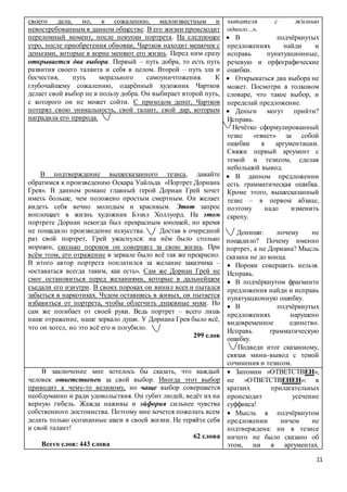 11
своего дела, но, к сожалению, малоизвестным и
невостребованным в данном обществе. В его жизни происходит
переломный момент, после покупки портрета. На следующее
утро, после приобретения обновки, Чартков находит мешочек с
деньгами, которые в корне меняют его жизнь. Перед ним сразу
открывается два выбора. Первый – путь добра, то есть путь
развития своего таланта и себя в целом. Второй – путь зла и
бесчестия, путь морального самоуничтожения. К
глубочайшему сожалению, одарённый художник Чартков
делает свой выбор не в пользу добра. Он выбирает второй путь,
с которого он не может сойти. С приходом денег, Чартков
потерял свою уникальность, свой талант, свой дар, которым
наградила его природа.
В подтверждение вышесказанного тезиса, давайте
обратимся к произведению Оскара Уайльда «Портрет Дориана
Грея». В данном романе главный герой Дориан Грей хочет
иметь больше, чем положено простым смертным. Он желает
видеть себя вечно молодым и красивым. Этот запрос
воплощает в жизнь художник Бэзил Холлуорд. На этом
портрете Дориан некогда был прекрасным юношей, но время
не пощадило произведение искусства. Достав в очередной
раз свой портрет, Грей ужаснулся: на нём было столько
морщин, сколько пороков он совершил за свою жизнь. При
всём этом, его отражение в зеркале было всё так же прекрасно.
В итого автор портрета поплатился за желание заказчика –
«оставаться всегда таким, как есть». Сам же Дориан Грей не
смог остановиться перед желаниями, которые в дальнейшем
съедали его изнутри. В своих пороках он винил всех и пытался
забыться в наркотиках. Чудом оставшись в живых, он пытается
избавиться от портрета, чтобы облегчить душевные муки. Но
сам же погибает от своей руки. Ведь портрет – всего лишь
наше отражение, наше зеркало души. У Дориана Грея было всё,
что он хотел, но это всё его и погубило.
299 слов
читателя с жизнью
одного...».
 В подчёркнутых
предложениях найди и
исправь пунктуационные,
речевую и орфографические
ошибки.
 Открываться два выбора не
может. Посмотри в толковом
словаре, что такое выбор, и
переделай предложение.
 Деньги могут прийти?
Исправь.
Нечётко сформулированный
тезис «тянет» за собой
ошибки в аргументации.
Свяжи первый аргумент с
темой и тезисом, сделав
небольшой вывод.
 В данном предложении
есть грамматическая ошибка.
Кроме этого, вышесказанный
тезис – в первом абзаце,
поэтому надо изменить
скрепу.
Допиши: почему не
пощадило? Почему именно
портрет, а не Дориана? Мысль
сказана не до конца.
 Пороки совершить нельзя.
Исправь.
 В подчёркнутом фрагменте
предложения найди и исправь
пунктуационную ошибку.
 В подчёркнутых
предложениях нарушено
видовременное единство.
Исправь грамматическую
ошибку.
Подведи итог сказанному,
связав мини-вывод с темой
сочинения и тезисом.
В заключение мне хотелось бы сказать, что каждый
человек ответственен за свой выбор. Иногда этот выбор
приводит к чему-то великому, но чаще выбор совершается
необдуманно и ради удовольствия. Он губит людей, ведёт их на
верную гибель. Жажда наживы и эйфория сильнее чувства
собственного достоинства. Поэтому мне хочется пожелать всем
делать только осознанные шаги в своей жизни. Не теряйте себя
и свой талант!
62 слова
Всего слов: 443 слова
 Запомни «ОТВЕТСТВЕН»,
не «ОТВЕТСТВЕНЕН»: в
кратких прилагательных
происходит усечение
суффикса!
 Мысль в подчёркнутом
предложении ничем не
подтверждена: ни в тезисе
ничего не было сказано об
этом, ни в аргументах.
 