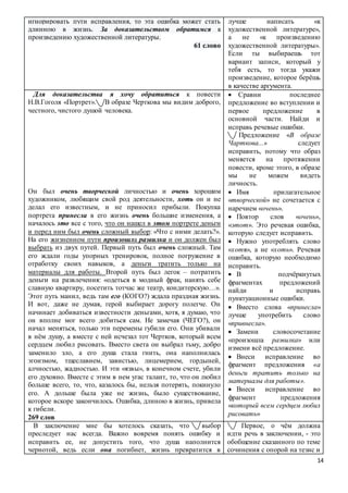 14
игнорировать пути исправления, то эта ошибка может стать
длинною в жизнь. За доказательством обратимся к
произведению художественной литературы.
61 слово
лучше написать «к
художественной литературе»,
а не «к произведению
художественной литературы».
Если ты выбираешь тот
вариант записи, который у
тебя есть, то тогда укажи
произведение, которое берёшь
в качестве аргумента.
Для доказательства я хочу обратиться к повести
Н.В.Гоголя «Портрет». В образе Черткова мы видим доброго,
честного, чистого душой человека.
Он был очень творческой личностью и очень хорошим
художником, любящим свой род деятельности, хоть он и не
делал его известным, и не приносил прибыли. Покупка
портрета принесла в его жизнь очень большие изменения, а
началось это все с того, что он нашел в этом портрете деньги
и перед ним был очень сложный выбор: «Что с ними делать?».
На его жизненном пути произошла развилка и он должен был
выбрать из двух путей. Первый путь был очень сложный. Там
его ждали годы упорных тренировок, полное погружение в
отработку своих навыков, а деньги тратить только на
материалы для работы. Второй путь был легок – потратить
деньги на развлечения: «одеться в модный фрак, нанять себе
славную квартиру, посетить тотчас же театр, кондитерскую…».
Этот путь манил, ведь там его (КОГО?) ждала праздная жизнь.
И вот, даже не думая, герой выбирает дорогу полегче. Он
начинает добиваться известности деньгами, хотя, я думаю, что
он вполне мог всего добиться сам. Не замечая (ЧЕГО?), он
начал меняться, только эти перемены губили его. Они убивали
в нём душу, а вместе с ней исчезал тот Чертков, который всем
сердцем любил рисовать. Вместо света он выбрал тьму, добро
заменило зло, а его душа стала гнить, она наполнилась
эгоизмом, тщеславием, завистью, лицемерием, гордыней,
алчностью, жадностью. И эти «язвы», в конечном счете, убили
его духовно. Вместе с этим в нем угас талант, то, что он любил
больше всего, то, что, казалось бы, нельзя потерять, покинуло
его. А дольше была уже не жизнь, было существование,
которое вскоре закончилось. Ошибка, длиною в жизнь, привела
к гибели.
269 слов
 Сравни последнее
предложение во вступлении и
первое предложение в
основной части. Найди и
исправь речевые ошибки.
Предложение «В образе
Чарткова...» следует
исправить, потому что образ
меняется на протяжении
повести, кроме этого, в образе
мы не можем видеть
личность.
 Имя прилагательное
«творческой» не сочетается с
наречием «очень».
 Повтор слов «очень»,
«этот». Это речевая ошибка,
которую следует исправить.
 Нужно употреблять слово
«хотя», а не «хоть». Речевая
ошибка, которую необходимо
исправить.
 В подчёркнутых
фрагментах предложений
найди и исправь
пунктуационные ошибки.
 Вместо слова «принесла»
лучше употребить слово
«привнесла».
 Замени словосочетание
«произошла развилка» или
измени всё предложение.
 Внеси исправление во
фрагмент предложения «а
деньги тратить только на
материалы для работы».
 Внеси исправление во
фрагмент предложения
«который всем сердцем любил
рисовать»
В заключение мне бы хотелось сказать, что выбор
преследует нас всегда. Важно вовремя понять ошибку и
исправить ее, не допустить того, что душа наполнится
чернотой, ведь если она погибнет, жизнь превратится в
Первое, о чём должна
идти речь в заключении, - это
обобщение сказанного по теме
сочинения с опорой на тезис и
 