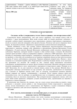 15
существование. Главное - суметь победить в себе Черткова.
Мы сами строим свою судьбу, и то, какой будет наша жизнь,
зависит только от нас и ни от кого больше.
59 слов
Всего: 389 слов
аргументы, то есть надо
подвести итог тому, о чём
написано выше. Ты говорила
не столько о выборе, сколько о
ошибке, которая может
изменить жизнь человека.
Сделай вставку.
 Замени выделенное
местоимение, устранив
двусмыслицу: она – чернота
или душа? Личное
местоимение всегда заменяет
то существительное, которое
находится ближе.
Сочинения для редактирования
1
Согласны ли Вы с утверждением, что нет ничего страшнее, чем потеря самого себя?
Существует такое утверждение, что нет ничего страшнее, чем потеря самого себя. Я
соглашусь с этим высказыванием. Ведь когда человек идёт на поводу различных соблазнов и
желаний, слабеет душой, становится злым, завистливым, лживым, тщеславным и лицемерным,
тогда он может навсегда потерять себя, друзей и близких. Поэтому нет ничего страшнее этого
порока. За доказательствами обратимся к произведениям художественной литературы.
Чтобы убедиться в том, что человек, будучи одержимым многочисленными соблазнами,
тщеславием и завистью, теряет себя, обратимся к произведению Николая Васильевича Гоголя
«Портрет». В своей повести Николай Васильевич изображает судьбу молодого талантливого
художника Чарткова, который живёт в нищете и едва сводит концы с концами. Но однажды
главный герой находит в одном из портретов свёрток с надписью «1000 червонцев». После этой
находки он становится перед выбором: «запереться в мастерской года на три и поработать не
на продажу, а для себя» или пуститься во все тяжкие и тратить деньги на свои многочисленные
желания. К моему глубочайшему сожалению, Чартков выбирает второй путь. Именно с этого
момента он и начинает терять себя. Погружённый в сладости богатой жизни, он не замечает,
как пропадает его талант. Не смотря на это, главный герой становится известным
художником, востребованным во многих кругах богатого населения. Молодой художник из ясного
таланта превращается в злого, завистливого, лицемерного и тщеславного скрягу. Потерял ли он
себя? Безусловно, да: он уже никогда не станет таким, каким он был раньше. Жажда денег и
множество соблазнов уничтожили его как человека, как личность, уничтожили его душевную
силу. Сможет ли Чартков спасти себя? Уже не сможет: заглушённый чувством зависти,
бедняга умирает от горячки, соединившейся с чахоткой. После смерти главного героя всем
становится ясно, что он шедевры, на приобретение коих он потратил огромную часть своего
состояния, были им жестоко уничтожены. Эта история должна затронуть многих, ведь она
учит людей жить правильно, выбирать лучший жизненный путь, преодолевать все тяготы и
бороться со своими пороками.
В заключение мне хотелось бы сказать, что ни в коем случае нельзя идти на поводу у своих
соблазнов и желаний, нельзя падать в эту беспросветную бездну тщеславной и лицемерной
жизни, нельзя становиться злым и завистливым, как Чартков, а нужно оставаться добрым,
честным и скромным, ведь нет ничего страшнее, чем потеря самого себя.
351 слово.
2.
Есть чувства, восполняющие и затемняющие разум, и есть разум, охлаждающий
движение чувств. (М.М.Пришвин)
Михаил Михайлович Пришвин считал, что «есть чувства, восполняющие и затемняющие
разум, и есть разум, охлаждающий движение чувств». Так оно и есть! Человек, имея от природы
 