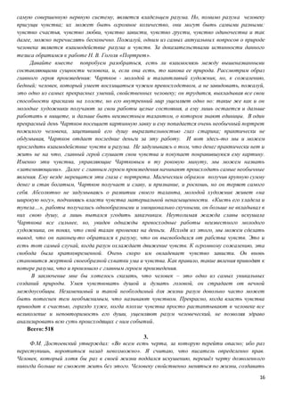 16
самую совершенную нервную систему, является владельцем разума. Но, помимо разума человеку
присущи чувства; их может быть огромное количество, они могут быть самыми разными:
чувство счастья, чувство любви, чувство зависти, чувство грусти, чувство одиночества и так
далее, можно перечислять бесконечно. Пожалуй, одним из самых актуальных вопросов о природе
человека является взаимодействие разума и чувств. За доказательствами истинности данного
тезиса обратимся к работе Н. В. Гоголя «Портрет».
Давайте вместе попробуем разобраться, есть ли взаимосвязь между вышеназванными
составляющими сущности человека, и, если она есть, то какова ее природа. Рассмотрим образ
главного героя произведения: Чартков - молодой и талантливый художник, но, к сожалению,
бедный; человек, который умеет восхищаться чужим превосходством, а не завидовать, пожалуй,
это одно из самых прекрасных умений, свойственных человеку; он трудится, выкладывая все свои
способности красками на холсте, но его внутренний мир ущемляет одно но: такие же как и он
молодые художники получают за свои работы целые состояния, а ему лишь остается и дальше
работать в нищете, и дальше быть неизвестным талантом, о котором знают единицы. В один
прекрасный день Чартков посещает картинную лавку и ему попадается очень необычный портрет
пожилого человека, зацепивший его душу выразительностью глаз старика; практически не
обдумывая, Чартков отдает последние деньги за эту работу. И вот здесь-то мы и можем
проследить взаимодействие чувств и разума. Не задумываясь о том, что денег практически нет и
жить не на что, главный герой слушает свои чувства и покупает понравившуюся ему картину.
Именно эти чувства, управляющие Чартковым в ту роковую минуту, мы можем назвать
«затемняющими». Далее с главным героем произведения начинают происходить самые необычные
явления. Ему везде мерещатся эти глаза с портрета. Магическим образом получив крупную сумму
денег и став богатым, Чартков получает и славу, и признание, и роскошь, но он теряет самого
себя. Абсолютно не задумываясь о развитии своего таланта, молодой художник живет «на
широкую ногу», подчиняясь власти чувства материальной ненасыщенности. «Кисть его хладела и
тупела…», работы получались однообразными и эмоционально скучными, он больше не вкладывал в
них свою душу, а лишь пытался угодить заказчикам. Неутолимая жажда славы искушала
Чарткова все сильнее, но, увидев однажды превосходные работы неизвестного молодого
художника, он понял, что свой талан променял на деньги. Исходя из этого, мы можем сделать
вывод, что он наконец-то обратился к разуму, что он высвободился от рабства чувств. Это и
есть тот самый случай, когда разум охлаждает движение чувств. К огромному сожалению, эта
свобода была кратковременной. Очень скоро им овладевает чувство зависти. Он вновь
становится жертвой своеобразной схватки ума и чувства. Как правило, такие явления приводят к
потере разума, что и произошло с главным героем произведения.
В заключение мне бы хотелось сказать, что человек – это одно из самых уникальных
созданий природы. Умея чувствовать душой и думать головой, он страдает от вечной
междоусобицы. Незаменимый и такой необходимый для жизни разум довольно часто может
быть потеснен тем необъяснимым, что называют чувством. Прекрасно, когда власть чувства
приводит к счастью, гораздо хуже, когда плохие чувства просто растаптывают в человеке все
великолепие и неповторимость его души, ущемляют разум человеческий, не позволяя здраво
анализировать всю суть происходящих с ним событий.
Всего: 518
3.
Ф.М. Достоевский утверждал: «Во всем есть черта, за которую перейти опасно; ибо раз
переступишь, воротиться назад невозможно». Я считаю, что писатель определенно прав.
Человек, который хотя бы раз в своей жизни поддался искушению, перешёл черту дозволенного
никогда больше не сможет жить без этого. Человеку свойственно меняться по жизни, создавать
 