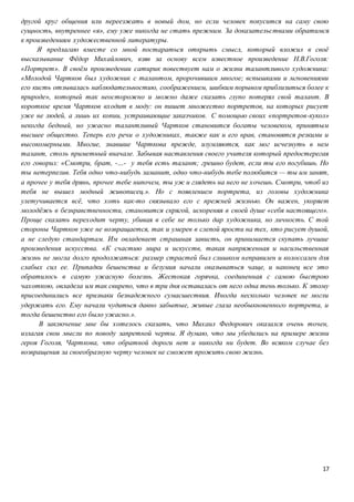 17
другой круг общения или переезжать в новый дом, но если человек покусится на саму свою
сущность, внутреннее «я», ему уже никогда не стать прежним. За доказательствами обратимся
к произведениям художественной литературы.
Я предлагаю вместе со мной постараться открыть смысл, который вложил в своё
высказывание Фёдор Михайлович, взяв за основу всем известное произведение Н.В.Гоголя:
«Портрет». В своём произведении сатирик повествует нам о жизни талантливого художника:
«Молодой Чартков был художник с талантом, пророчившим многое; вспышками и мгновениями
его кисть отзывалась наблюдательностию, соображением, шибким порывом приблизиться более к
природе», который так неосторожно и можно даже сказать глупо потерял свой талант. В
короткое время Чартков входит в моду: он пишет множество портретов, на которых рисует
уже не людей, а лишь их копии, устраивающие заказчиков. С помощью своих «портретов-кукол»
некогда бедный, но ужасно талантливый Чартков становится богаты человеком, принятым
высшее общество. Теперь его речи о художниках, также как и его нрав, становятся резкими и
высокомерными. Многие, знавшие Чарткова прежде, изумляются, как мог исчезнуть в нем
талант, столь приметный вначале. Забывая наставления своего учителя который предостерегая
его говорил: «Смотри, брат, -…- у тебя есть талант; грешно будет, если ты его погубишь. Но
ты нетерпелив. Тебя одно что-нибудь заманит, одно что-нибудь тебе полюбится — ты им занят,
а прочее у тебя дрянь, прочее тебе нипочем, ты уж и глядеть на него не хочешь. Смотри, чтоб из
тебя не вышел модный живописец.». Но с появлением портрета, из головы художника
улетучивается всё, что хоть как-то связывало его с прежней жизнью. Он важен, укоряет
молодёжь в безнравственности, становится скрягой, искореняя в своей душе «себя настоящего».
Проще сказать переходит черту, убивая в себе не только дар художника, но личность. С той
стороны Чартков уже не возвращается, так и умерев в слепой ярости на тех, кто рисует душой,
а не следую стандартам. Им овладевает страшная зависть, он принимается скупать лучшие
произведения искусства. «К счастию мира и искусств, такая напряженная и насильственная
жизнь не могла долго продолжаться: размер страстей был слишком неправилен и колоссален для
слабых сил ее. Припадки бешенства и безумия начали оказываться чаще, и наконец все это
обратилось в самую ужасную болезнь. Жестокая горячка, соединенная с самою быстрою
чахоткою, овладела им так свирепо, что в три дня оставалась от него одна тень только. К этому
присоединились все признаки безнадежного сумасшествия. Иногда несколько человек не могли
удержать его. Ему начали чудиться давно забытые, живые глаза необыкновенного портрета, и
тогда бешенство его было ужасно.».
В заключение мне бы хотелось сказать, что Михаил Федорович оказался очень точен,
излагая свои мысли по поводу запретной черты. Я думаю, что мы убедились на примере жизни
героя Гоголя, Чарткова, что обратной дороги нет и никогда ни будет. Во всяком случае без
возвращения за своеобразную черту человек не сможет прожить свою жизнь.
 