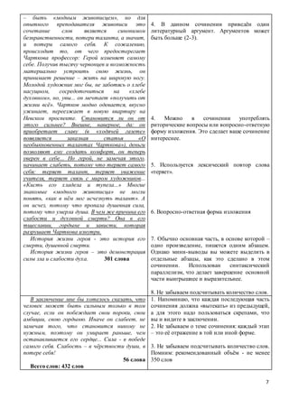 7
– быть «модным живописцем», но для
опытного преподавателя живописи это
сочетание слов является синонимом
безнравственности, потери таланта, а значит,
и потери самого себя. К сожалению,
происходит то, от чего предостерегает
Чарткова профессор: Герой изменяет самому
себе. Получив тысячу червонцев и возможность
материально устроить свою жизнь, он
принимает решение – жить на широкую ногу.
Молодой художник мог бы, не заботясь о хлебе
насущном, сосредоточиться на «хлебе
духовном», но, увы... он мечтает «получить от
жизни всё». Чартков модно одевается, вкусно
ужинает, переезжает в новую квартиру на
Невском проспекте. Становится ли он от
этого сильнее? Внешне, наверное, да: он
приобретает славу (в «ходячей газете»
появляется заказная статья «О
необыкновенных талантах Чарткова»), деньги
позволяют ему создать комфорт, он теперь
уверен в себе... Но герой, не замечая этого,
начинает слабеть, потому что теряет самого
себя: теряет талант, теряет уважение
учителя, теряет связь с миром художников...
«Кисть его хладела и тупела...» Многие
знакомые «модного живописца» не могли
понять, «как в нём мог исчезнуть талант». А
он исчез, потому что пропала душевная сила,
потому что умерла душа. В чем же причина его
слабости и духовной смерти? Она в его
тщеславии, гордыне и зависти, которая
разрушает Чарткова изнутри.
История жизни героя - это история его
смерти, душевной смерти.
История жизни героя – это демонстрация
силы зла и слабости духа. 301 слова
4. В данном сочинении приведён один
литературный аргумент. Аргументов может
быть больше (2-3).
4. Можно в сочинении употреблять
риторические вопросы или вопросно-ответную
форму изложения. Это сделает ваше сочинение
интереснее.
5. Используется лексический повтор слова
«теряет».
6. Вопросно-ответная форма изложения
7. Обычно основная часть, в основе которой –
одно произведение, пишется одним абзацем.
Однако мини-выводы вы можете выделить в
отдельные абзацы, как это сделано в этом
сочинении. Использован синтаксический
параллелизм, что делает завершение основной
части выигрышнее и выразительнее.
8. Не забываем подсчитывать количество слов.
В заключение мне бы хотелось сказать, что
человек может быть сильным только в том
случае, если он побеждает свои пороки, свои
амбиции, свою гордыню. Иначе он слабеет, не
замечая того, что становится никому не
нужным, поэтому он умирает раньше, чем
останавливается его сердце... Сила - в победе
самого себя. Слабость – в чёрствости души, в
потере себя!
56 слова
Всего слов: 432 слов
1. Напоминаю, что каждая последующая часть
сочинения должна «вытекать» из предыдущей,
а для этого надо пользоваться скрепами, что
вы и видите в заключении.
2. Не забываем о теме сочинения: каждый этап
– это её отражение в той или иной форме.
3. Не забываем подсчитывать количество слов.
Помним: рекомендованный объём - не менее
350 слов
 