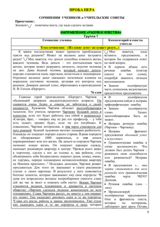 9
ПРОБА ПЕРА
СОЧИНЕНИЯ УЧЕНИКОВ и УЧИТЕЛЬСКИЕ СОВЕТЫ
Примечание:
Значком помечены места, где надо сделать вставки.
НАПРАВЛЕНИЕ «РАЗУМ И ЧУВСТВА»
Группа 1
Сочинение ученика Комментарий и советы
учителя
Тема сочинения: «Желание денег заглушает разум...»
К каким последствиям может привести преобладание
чувств над разумом? Может ли желание денег заглушить
разум? Мне кажется, что деньги способны изменить жизнь
каждого человека. Ведь деньги – это неотъемлемая часть
жизни, которая может разрушить личность, опустив человека
на дно. Даже бедный человек, который находит деньги,
нередко становится злым, черствым, нечестным и лицемерным.
Огромное желание денег оказывает негативное влияние на
моральное состояние человека, заглушая его контроль над
разумом. Докажем данный тезис, обратившись к произведению
Н. В. Гоголя «Портрет».
76 слов
Мне кажется, надо
вставить предложение, в
котором бы содержался ответ
на твой вопрос.
 В первом абзаце есть
речевая ошибка (повтор
одного и того слова),
попробуй заменить личным
местоимением.
 Замени подчёркнутую
часть сочинения, видоизменив
придаточное предложение.
Главные герой произведения «Портрет» Чартков –
обедневший дворянин двадцатидвухлетнего возраста. Он
одевается очень бедно и совсем не заботиться о своей
внешности. Художник Чартков обладает многообещающим
талантом. Его учитель пророчит Чарткову большой успех в
искусстве, если тот будет работать над собой и развиваться.
«Смотри, брат, – говорил ему не раз его профессор, – у тебя
есть талант; грешно будет, если ты его погубишь». К
сожалению, Чартков нетерпелив, и эта черта становится для
него роковой. Бедный художник мечтает поскорее разбогатеть.
Однажды он покупает портрет одного старика. В раме портрета
он обнаруживает 1000 червонных, и эти деньги
переворачивают всю его жизнь. На деньги из портрета Чартков
начинает новую жизнь. Он покупает хорошую одежду,
нанимает роскошную квартиру в центре: "Прежде всего зашел
к портному, оделся с ног до головы и, как ребенок, стал
обсматривать себя беспрестанно; накупил духов, помад, нанял,
не торгуясь, первую попавшуюся великолепнейшую квартиру
на Невском проспекте..." Пользуясь деньгами, Чартков решает
прославиться. Для этого он заказывает в газете рекламную
статью о своих картинах. В результате у него появляются
богатые клиенты, которые заказывают ему свои портреты: "В
душе его возродилось желанье непреоборимое схватить славу
сей же час за хвост и показать себя свету». Вскоре Чартков
становится модным художником и вращается в светском
обществе: «Чартков сделался модным живописцем во всех
отношениях». Слава Чарткова растет, но вместе с тем умирает
его талант. Ему надоедает рисовать одни и те же портреты:
"Слава его росла, работы и заказы увеличивались. Уже стали
ему надоедать одни и те же портреты и лица, которых
 В подчёркнутом
предложении найди и исправь
орфографическую ошибку.
 Замени подчёркнутое
слово. Талант
многообещающим быть не
может.
 Исправь речевую ошибку
(Чартков - Чарткову).
 Исправь фрагмент
предложения «большой успех
в искусстве».
 Грамматическая ошибка в
слове «развиваться». Что
должен был делать Чартков –
развивать свои способности
или развиваться? Исправь
ошибку.
 В предложении «... эта
черта становится для него
роковой» есть грамматическая
ошибка: черта ЧЕГО?
Допиши.
 Речевая ошибка (эта –
эти).
 Проанализируй
подчёркнутые предложения.
Они и фрагменты текста,
которые ты цитируешь,
дублируют друг друга. Оставь
 
