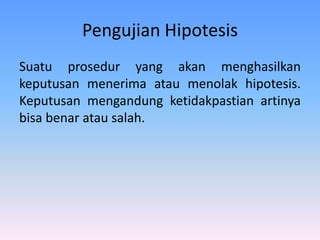 Pengujian Hipotesis
Suatu prosedur yang akan menghasilkan
keputusan menerima atau menolak hipotesis.
Keputusan mengandung ketidakpastian artinya
bisa benar atau salah.