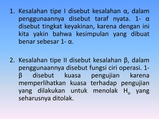 1. Kesalahan tipe I disebut kesalahan α, dalam
penggunaannya disebut taraf nyata. 1- α
disebut tingkat keyakinan, karena dengan ini
kita yakin bahwa kesimpulan yang dibuat
benar sebesar 1- α.
2. Kesalahan tipe II disebut kesalahan β, dalam
penggunaannya disebut fungsi ciri operasi. 1-
β disebut kuasa pengujian karena
memperlihatkan kuasa terhadap pengujian
yang dilakukan untuk menolak Ho yang
seharusnya ditolak.