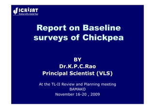 Report on Baseline
surveys of Chickpea

             BY
        Dr.K.P.C.Rao
  Principal Scientist (VLS)

 At the TL-II Review and Planning meeting
                  BAMAKO
          November 16-20 , 2009
 
