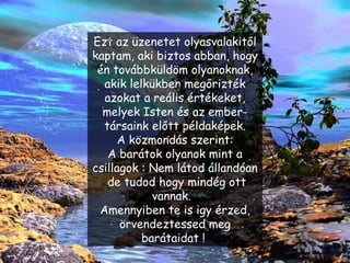 Ezt az üzenetet olyasvalakitől kaptam, aki biztos abban, hogy én továbbküldöm olyanoknak, akik lelkükben megőrizték azokat a reális értékeket, melyek Isten és az ember-társaink előtt példaképek. A közmondás szerint: A barátok olyanok mint a csillagok : Nem látod állandóan  de tudod hogy mindég ott vannak.  Amennyiben te is igy érzed, örvendeztessed meg barátaidat !   