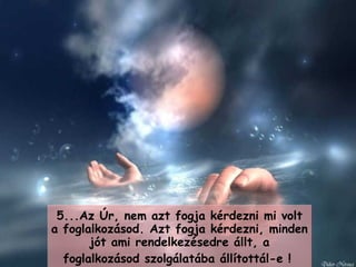 5... Az Úr, nem azt fogja kérdezni mi volt a foglalkozásod.   Azt fogja kérdezni, minden  j ót ami rendelkezésedre állt, a foglalkozásod szolgálatába állítottál-e  !   