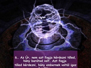 6…  Az Úr, nem azt fogja kérdezni tőled, hány barátod volt .  Azt fogja  tőled kérdezni, hány embernek voltál igaz barátja .  