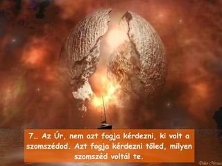 7…  Az Úr, nem azt fogja kérdezni, ki volt a szomszédod .  Azt fogja kérdezni tőled, milyen szomszéd voltál te . 