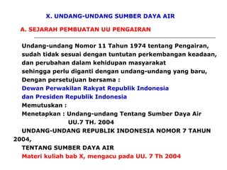 X. UNDANG-UNDANG SUMBER DAYA AIR
A. SEJARAH PEMBUATAN UU PENGAIRAN
Undang-undang Nomor 11 Tahun 1974 tentang Pengairan,
sudah tidak sesuai dengan tuntutan perkembangan keadaan,
dan perubahan dalam kehidupan masyarakat
sehingga perlu diganti dengan undang-undang yang baru,
Dengan persetujuan bersama :
Dewan Perwakilan Rakyat Republik Indonesia
dan Presiden Republik Indonesia
Memutuskan :
Menetapkan : Undang-undang Tentang Sumber Daya Air
UU.7 TH. 2004
UNDANG-UNDANG REPUBLIK INDONESIA NOMOR 7 TAHUN
2004,
TENTANG SUMBER DAYA AIR
Materi kuliah bab X, mengacu pada UU. 7 Th 2004
 