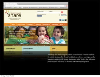 Directory and deals/coupons/offers for businesses + needs list from
800,000+ non-profits. E-mail notifications where a user signs up for
updates from a specific group. Businesses offer “deals” that help earn
points toward donations to charities. Mailchimp integration.
Monday, October 7, 2013
 
