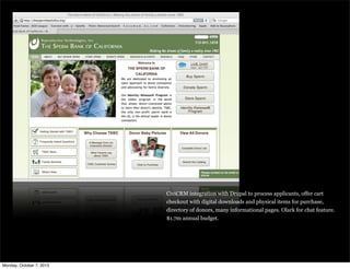 CiviCRM integration with Drupal to process applicants, offer cart
checkout with digital downloads and physical items for purchase,
directory of donors, many informational pages. Olark for chat feature.
$1.7m annual budget.
Monday, October 7, 2013
 