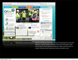 Awards-winning informational site for governmental agency ($7m) with
slideshow, announcements, calendar, Twitter feed, Flash games, PDF
annual reports, Board Agendas and Minutes, FAQs, and more types of
content. Includes teacher registration forms for specific events.
Monday, October 7, 2013
 