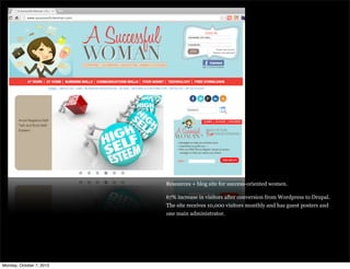 Resources + blog site for success-oriented women.
67% increase in visitors after conversion from Wordpress to Drupal.
The site receives 10,000 visitors monthly and has guest posters and
one main administrator.
Monday, October 7, 2013
 