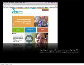 Organizing site to assist with women’s entrepreneurship. Superfish
dropdown menu, slideshow, YouTube integration, announcements.
Monday, October 7, 2013
 