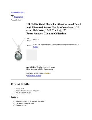 My Associates Store
Shopping Cart
Product Details
10k White Gold Black Tahitian Cultured Pearl
with Diamond Accent Pendant Necklace (1/10
cttw, H-I Color, I2-I3 Clarity), 17"
From Amazon Curated Collection
List
Price:
$655.00
Price:
$216.00 & eligible for FREE Super Saver Shipping on orders over $25.
Details
Availability: Usually ships in 24 hours
Ships from and sold by Amazon.com
Average customer review:
(29 customer reviews)
Product Details
 Color: black
 Brand: Amazon Curated Collection
 Model: FC00PE-ZAGP
Features
 Black 9.5-10.0mm Tahitian pearl pendant
 Includes diamond accents
 Made in China
 