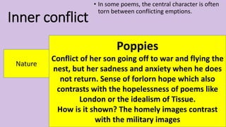 Inner conflict
• In some poems, the central character is often
torn between conflicting emptions.
Nature
Poppies
Conflict of her son going off to war and flying the
nest, but her sadness and anxiety when he does
not return. Sense of forlorn hope which also
contrasts with the hopelessness of poems like
London or the idealism of Tissue.
How is it shown? The homely images contrast
with the military images
 