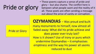 Pride or glory
• These poems capture a sense of pride and
glory – but also shame. The conflict here is
between what people want and the reality of it
all. These poets are often sending a message
out about the price of vanity or corruption.
Pride or Glory
OZYMANDIAS – Was proud and built
many monuments to himself, now almost all
faded away: What did his pride achieve and
does power ever truly last?
How is it shown? Use of irony or puns which
undermine Ozymandias – it emphasises
emptiness and the way his power all seems
reduced to dust
 