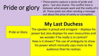 Pride or glory
• These poems capture a sense of pride and
glory – but also shame. The conflict here is
between what people want and the reality of it
all. These poets are often sending a message
out about the price of vanity or corruption.
Pride or Glory
My Last Duchess
The speaker is proud and arrogant – displays his
power but also displays his own insecurities and
we wonder if he really is in control?
How is it shown? The use of ambiguity to show
his power which ironically says more to the
audience than he realises
 