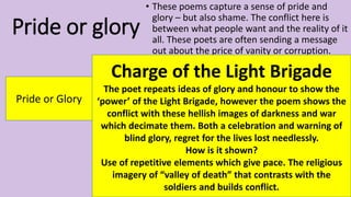 Pride or glory
• These poems capture a sense of pride and
glory – but also shame. The conflict here is
between what people want and the reality of it
all. These poets are often sending a message
out about the price of vanity or corruption.
Pride or Glory
Charge of the Light Brigade
The poet repeats ideas of glory and honour to show the
‘power’ of the Light Brigade, however the poem shows the
conflict with these hellish images of darkness and war
which decimate them. Both a celebration and warning of
blind glory, regret for the lives lost needlessly.
How is it shown?
Use of repetitive elements which give pace. The religious
imagery of “valley of death” that contrasts with the
soldiers and builds conflict.
 