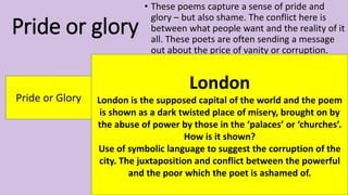 Pride or glory
• These poems capture a sense of pride and
glory – but also shame. The conflict here is
between what people want and the reality of it
all. These poets are often sending a message
out about the price of vanity or corruption.
Pride or Glory
London
London is the supposed capital of the world and the poem
is shown as a dark twisted place of misery, brought on by
the abuse of power by those in the ‘palaces’ or ‘churches’.
How is it shown?
Use of symbolic language to suggest the corruption of the
city. The juxtaposition and conflict between the powerful
and the poor which the poet is ashamed of.
 