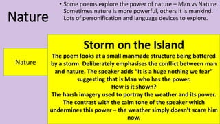Nature
• Some poems explore the power of nature – Man vs Nature.
Sometimes nature is more powerful, others it is mankind.
Lots of personification and language devices to explore.
Nature
Storm on the Island
The poem looks at a small manmade structure being battered
by a storm. Deliberately emphasises the conflict between man
and nature. The speaker adds “It is a huge nothing we fear”
suggesting that is Man who has the power.
How is it shown?
The harsh imagery used to portray the weather and its power.
The contrast with the calm tone of the speaker which
undermines this power – the weather simply doesn’t scare him
now.
 