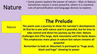 Nature
• Some poems explore the power of nature – Man vs Nature.
Sometimes nature is more powerful, others it is mankind.
Lots of personification and language devices to explore.
Nature
The Prelude
The poem uses a journey to show the narrator’s development.
At first he is one with nature and it is peaceful, but he tries to
take control and direct his journey up the river. Nature
challenges him (The large, dark mountain) until he backs down.
This emphasises mans place in nature but nature remains all
powerful
Remember to look at: Mountain is portrayed as “huge peak,
black and huge” showing its power
 
