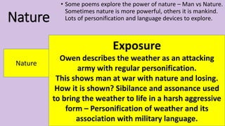 Nature
• Some poems explore the power of nature – Man vs Nature.
Sometimes nature is more powerful, others it is mankind.
Lots of personification and language devices to explore.
Nature
Exposure
Owen describes the weather as an attacking
army with regular personification.
This shows man at war with nature and losing.
How it is shown? Sibilance and assonance used
to bring the weather to life in a harsh aggressive
form – Personification of weather and its
association with military language.
 