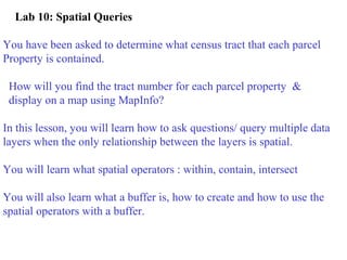 Lab 10: Spatial Queries
You have been asked to determine what census tract that each parcel
Property is contained.
How will you find the tract number for each parcel property &
display on a map using MapInfo?
In this lesson, you will learn how to ask questions/ query multiple data
layers when the only relationship between the layers is spatial.
You will learn what spatial operators : within, contain, intersect
You will also learn what a buffer is, how to create and how to use the
spatial operators with a buffer.
 